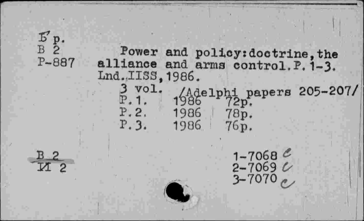 ﻿р. В 2	Power	and policy:doctrine.the	
В-88 7	alliance	and armj	3 control.?.1-3.
	Lnd.JISS 3 vol. IP. 1. P.2. г.з.	,1986. 1^elp^2pPaperS 205~207/ 1986 ! 78р^ 1986	76p. 1-	7068 & 2-	7069 Cs 3-	7070 ç.	